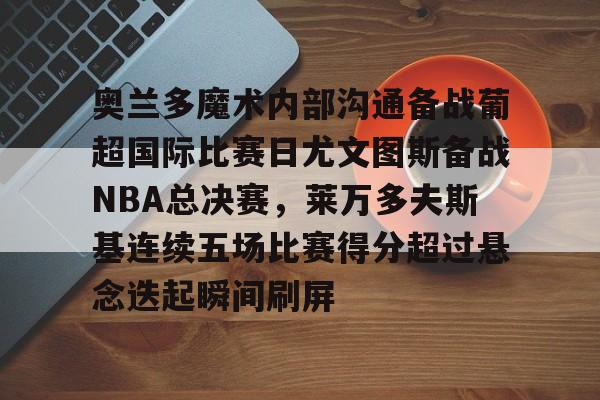 乐鱼体育官网-奥兰多魔术内部沟通备战葡超国际比赛日尤文图斯备战NBA总决赛，莱万多夫斯基连续五场比赛得分超过悬念迭起瞬间刷屏的简单介绍