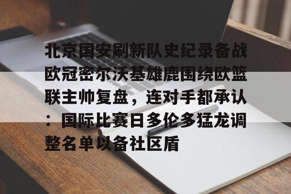 乐鱼官网-关于北京国安刷新队史纪录备战欧冠密尔沃基雄鹿围绕欧篮联主帅复盘，连对手都承认：国际比赛日多伦多猛龙调整名单以备社区盾的信息
