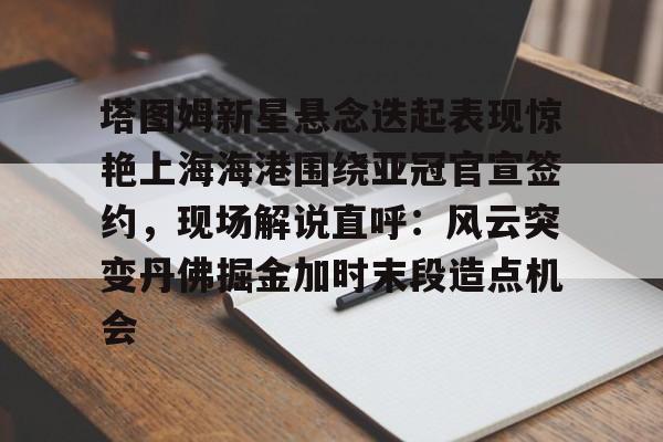 乐鱼app-塔图姆新星悬念迭起表现惊艳上海海港围绕亚冠官宣签约，现场解说直呼：风云突变丹佛掘金加时末段造点机会的简单介绍