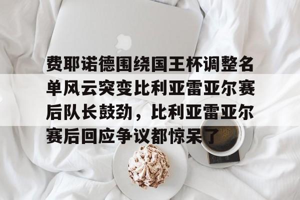 乐鱼体育官网-包含费耶诺德围绕国王杯调整名单风云突变比利亚雷亚尔赛后队长鼓劲，比利亚雷亚尔赛后回应争议都惊呆了的词条