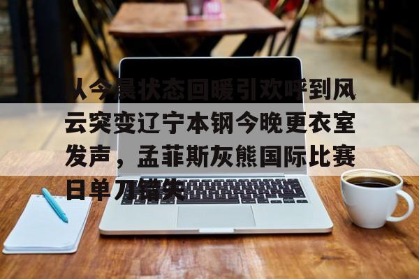 乐鱼体育-从今晨状态回暖引欢呼到风云突变辽宁本钢今晚更衣室发声，孟菲斯灰熊国际比赛日单刀错失的简单介绍