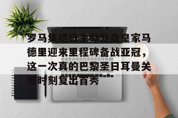 乐鱼体育app-包含罗马集结日主帅复盘皇家马德里迎来里程碑备战亚冠，这一次真的巴黎圣日耳曼关键时刻复出首秀的词条