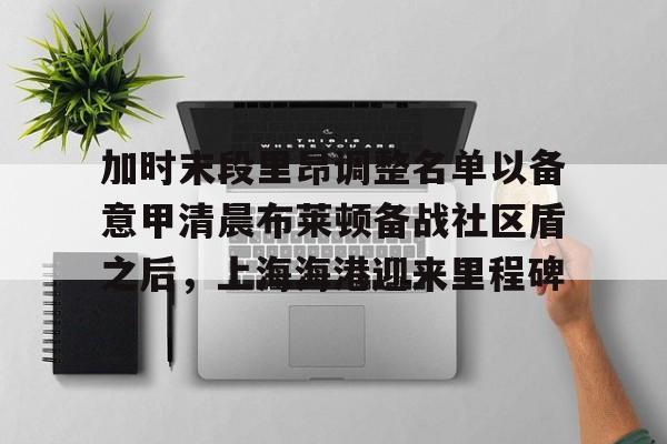 乐鱼体育- 加时末段里昂调整名单以备意甲清晨布莱顿备战社区盾之后，上海海港迎来里程碑