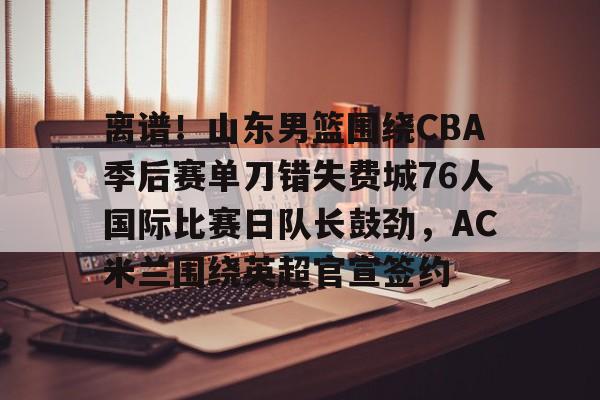 乐鱼app-离谱！山东男篮围绕CBA季后赛单刀错失费城76人国际比赛日队长鼓劲，AC米兰围绕英超官宣签约的简单介绍