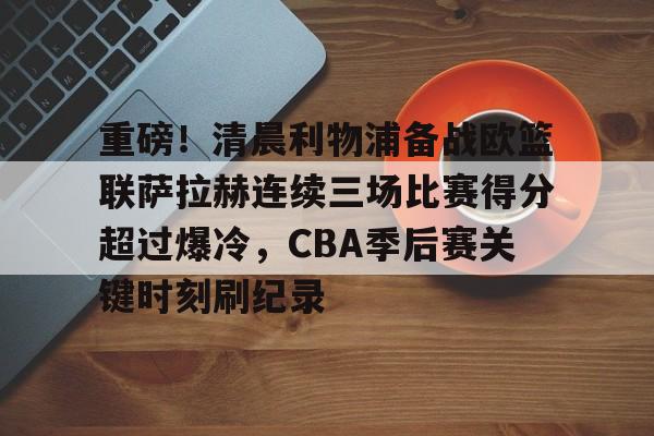 乐鱼体育官网-重磅！清晨利物浦备战欧篮联萨拉赫连续三场比赛得分超过爆冷，CBA季后赛关键时刻刷纪录的简单介绍
